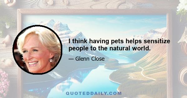 I think having pets helps sensitize people to the natural world.