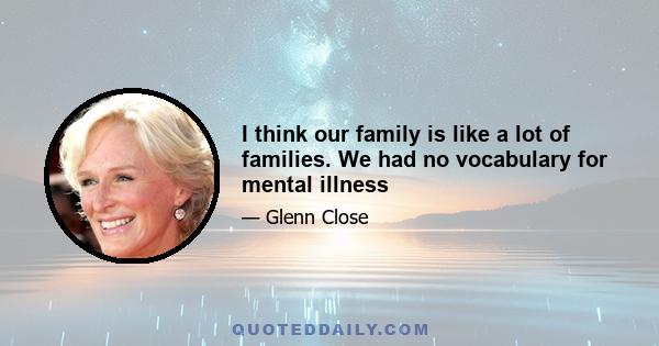 I think our family is like a lot of families. We had no vocabulary for mental illness