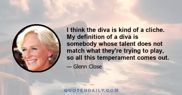 I think the diva is kind of a cliche. My definition of a diva is somebody whose talent does not match what they're trying to play, so all this temperament comes out.