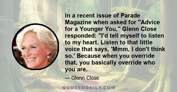 In a recent issue of Parade Magazine when asked for Advice for a Younger You, Glenn Close responded: I'd tell myself to listen to my heart. Listen to that little voice that says, 'Mmm, I don't think so.' Because when