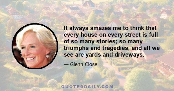 It always amazes me to think that every house on every street is full of so many stories; so many triumphs and tragedies, and all we see are yards and driveways.