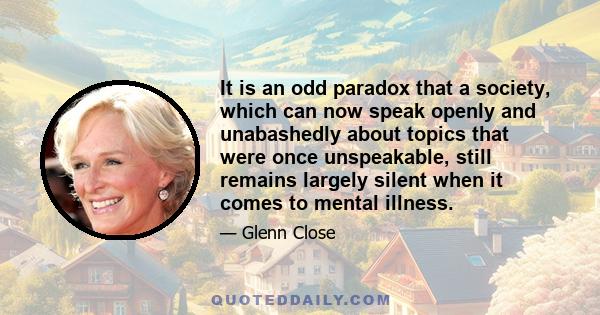 It is an odd paradox that a society, which can now speak openly and unabashedly about topics that were once unspeakable, still remains largely silent when it comes to mental illness.