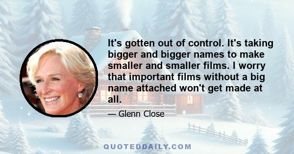 It's gotten out of control. It's taking bigger and bigger names to make smaller and smaller films. I worry that important films without a big name attached won't get made at all.