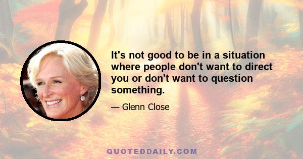 It's not good to be in a situation where people don't want to direct you or don't want to question something.