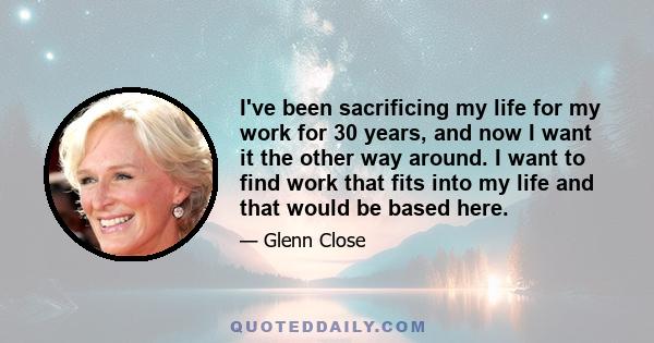 I've been sacrificing my life for my work for 30 years, and now I want it the other way around. I want to find work that fits into my life and that would be based here.