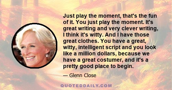 Just play the moment, that's the fun of it. You just play the moment. It's great writing and very clever writing, I think it's witty. And I have those great clothes. You have a great, witty, intelligent script and you