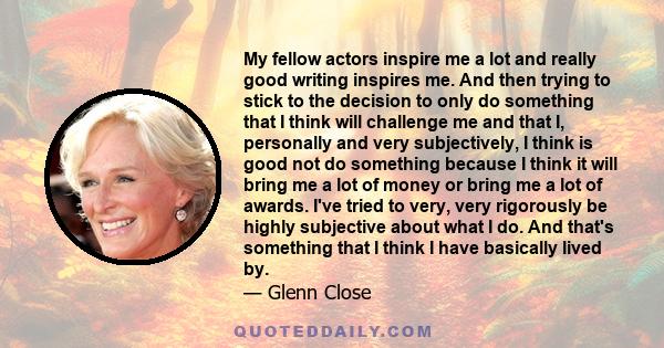 My fellow actors inspire me a lot and really good writing inspires me. And then trying to stick to the decision to only do something that I think will challenge me and that I, personally and very subjectively, I think