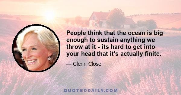 People think that the ocean is big enough to sustain anything we throw at it - its hard to get into your head that it's actually finite.