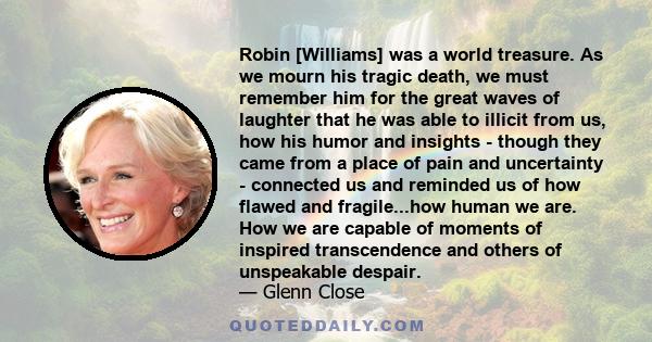 Robin [Williams] was a world treasure. As we mourn his tragic death, we must remember him for the great waves of laughter that he was able to illicit from us, how his humor and insights - though they came from a place