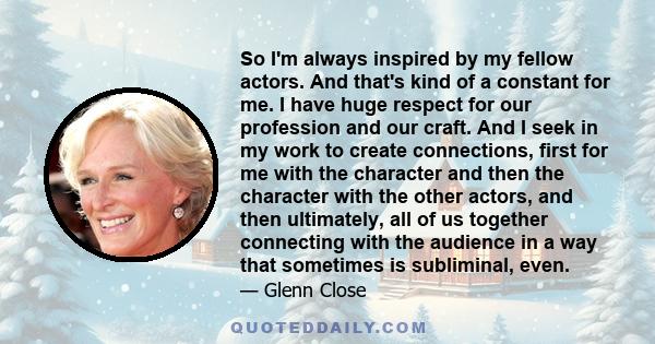 So I'm always inspired by my fellow actors. And that's kind of a constant for me. I have huge respect for our profession and our craft. And I seek in my work to create connections, first for me with the character and