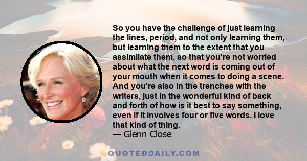 So you have the challenge of just learning the lines, period, and not only learning them, but learning them to the extent that you assimilate them, so that you're not worried about what the next word is coming out of