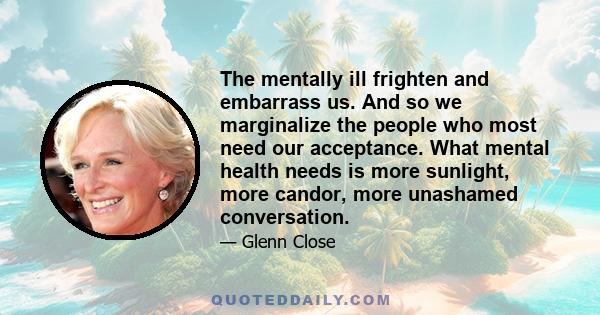 The mentally ill frighten and embarrass us. And so we marginalize the people who most need our acceptance. What mental health needs is more sunlight, more candor, more unashamed conversation.