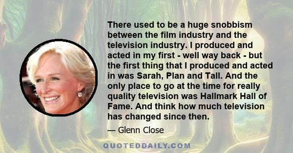 There used to be a huge snobbism between the film industry and the television industry. I produced and acted in my first - well way back - but the first thing that I produced and acted in was Sarah, Plan and Tall. And