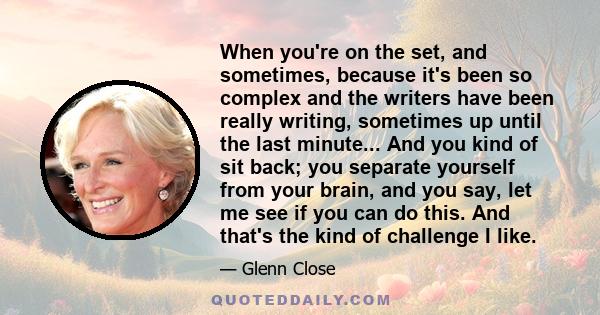 When you're on the set, and sometimes, because it's been so complex and the writers have been really writing, sometimes up until the last minute... And you kind of sit back; you separate yourself from your brain, and