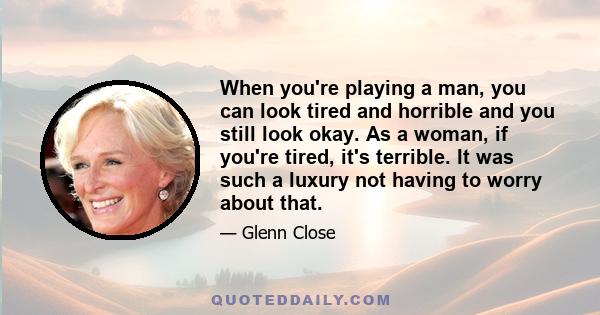 When you're playing a man, you can look tired and horrible and you still look okay. As a woman, if you're tired, it's terrible. It was such a luxury not having to worry about that.