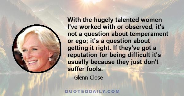 With the hugely talented women I've worked with or observed, it's not a question about temperament or ego; it's a question about getting it right. If they've got a reputation for being difficult it's usually because