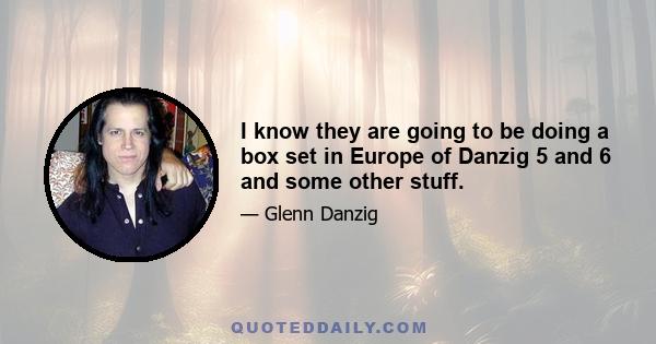 I know they are going to be doing a box set in Europe of Danzig 5 and 6 and some other stuff.