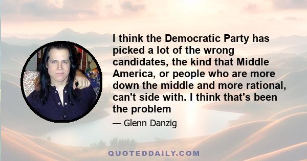 I think the Democratic Party has picked a lot of the wrong candidates, the kind that Middle America, or people who are more down the middle and more rational, can't side with. I think that's been the problem