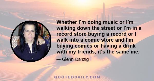 Whether I'm doing music or I'm walking down the street or I'm in a record store buying a record or I walk into a comic store and I'm buying comics or having a drink with my friends, it's the same me.