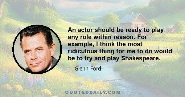 An actor should be ready to play any role within reason. For example, I think the most ridiculous thing for me to do would be to try and play Shakespeare.