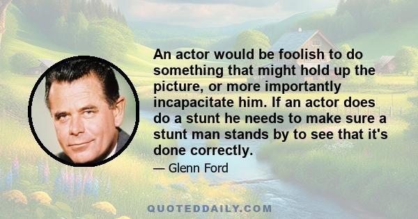 An actor would be foolish to do something that might hold up the picture, or more importantly incapacitate him. If an actor does do a stunt he needs to make sure a stunt man stands by to see that it's done correctly.