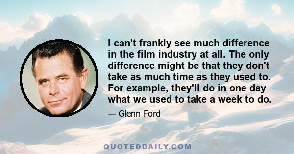 I can't frankly see much difference in the film industry at all. The only difference might be that they don't take as much time as they used to. For example, they'll do in one day what we used to take a week to do.