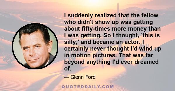 I suddenly realized that the fellow who didn't show up was getting about fifty-times more money than I was getting. So I thought, 'this is silly,' and became an actor. I certainly never thought I'd wind up in motion