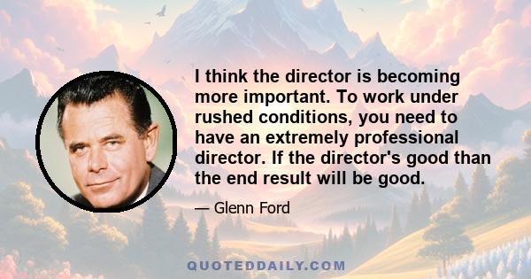 I think the director is becoming more important. To work under rushed conditions, you need to have an extremely professional director. If the director's good than the end result will be good.