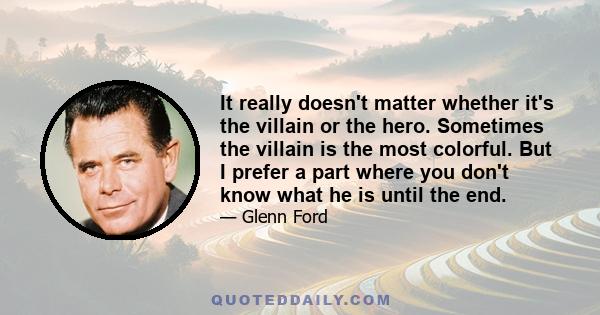 It really doesn't matter whether it's the villain or the hero. Sometimes the villain is the most colorful. But I prefer a part where you don't know what he is until the end.