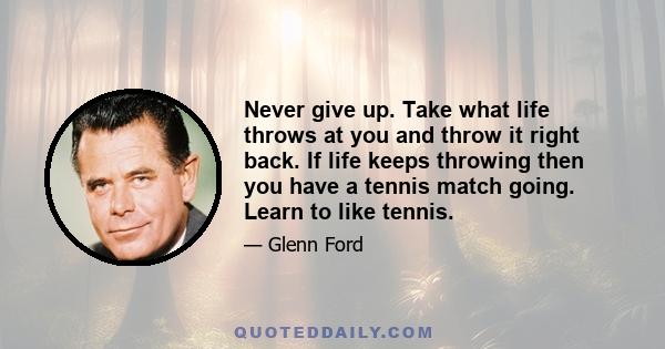 Never give up. Take what life throws at you and throw it right back. If life keeps throwing then you have a tennis match going. Learn to like tennis.