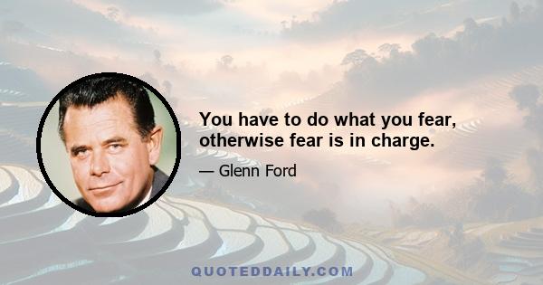 You have to do what you fear, otherwise fear is in charge.