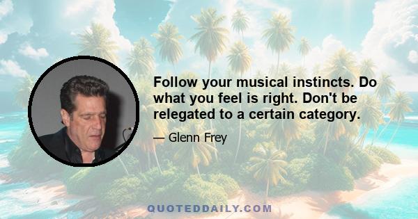 Follow your musical instincts. Do what you feel is right. Don't be relegated to a certain category.