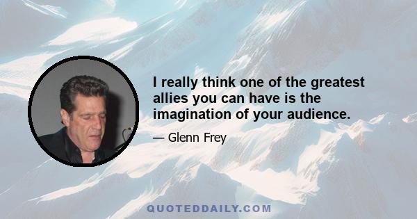 I really think one of the greatest allies you can have is the imagination of your audience.