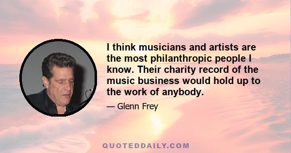 I think musicians and artists are the most philanthropic people I know. Their charity record of the music business would hold up to the work of anybody.