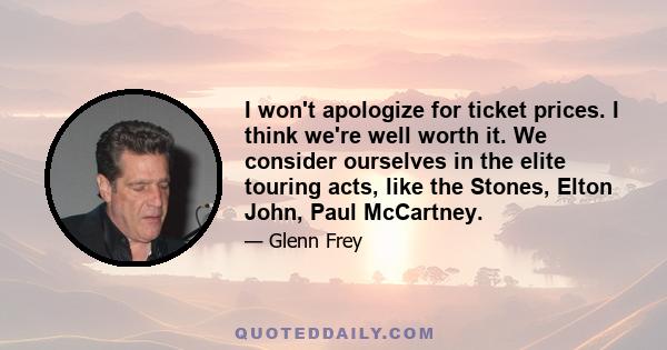 I won't apologize for ticket prices. I think we're well worth it. We consider ourselves in the elite touring acts, like the Stones, Elton John, Paul McCartney.