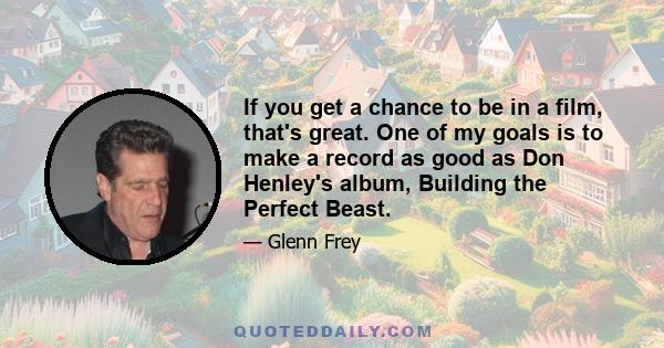 If you get a chance to be in a film, that's great. One of my goals is to make a record as good as Don Henley's album, Building the Perfect Beast.