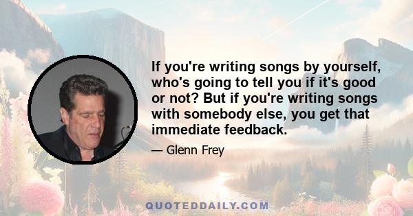 If you're writing songs by yourself, who's going to tell you if it's good or not? But if you're writing songs with somebody else, you get that immediate feedback.