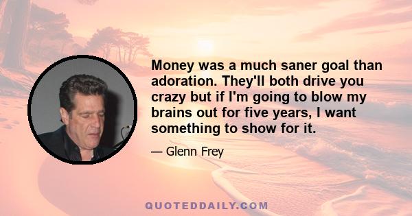 Money was a much saner goal than adoration. They'll both drive you crazy but if I'm going to blow my brains out for five years, I want something to show for it.