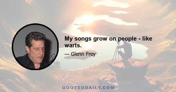 My songs grow on people - like warts.