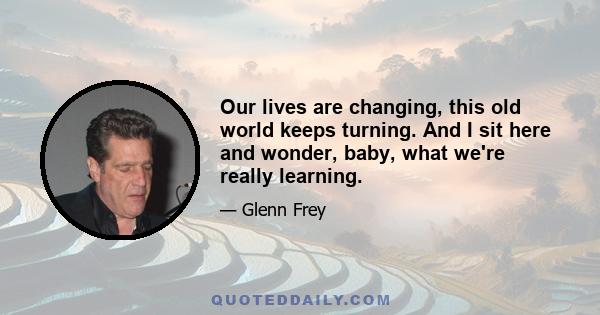 Our lives are changing, this old world keeps turning. And I sit here and wonder, baby, what we're really learning.