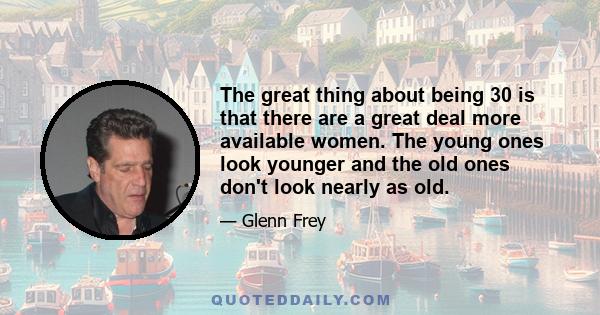 The great thing about being 30 is that there are a great deal more available women. The young ones look younger and the old ones don't look nearly as old.