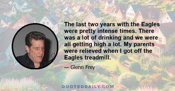 The last two years with the Eagles were pretty intense times. There was a lot of drinking and we were all getting high a lot. My parents were relieved when I got off the Eagles treadmill.