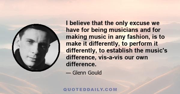 I believe that the only excuse we have for being musicians and for making music in any fashion, is to make it differently, to perform it differently, to establish the music's difference, vis-a-vis our own difference.