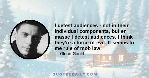 I detest audiences - not in their individual components, but en masse I detest audiences. I think they're a force of evil. It seems to me rule of mob law.