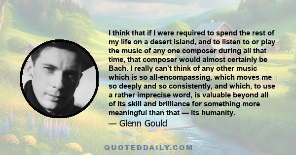 I think that if I were required to spend the rest of my life on a desert island, and to listen to or play the music of any one composer during all that time, that composer would almost certainly be Bach.