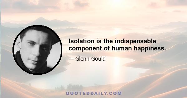 Isolation is the indispensable component of human happiness.