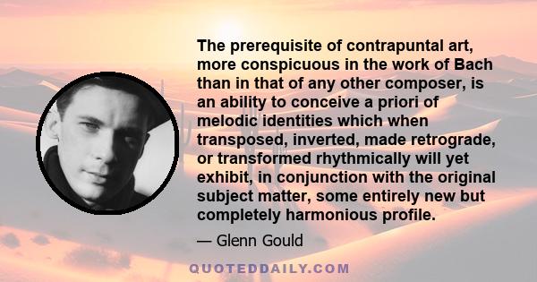 The prerequisite of contrapuntal art, more conspicuous in the work of Bach than in that of any other composer, is an ability to conceive a priori of melodic identities which when transposed, inverted, made retrograde,