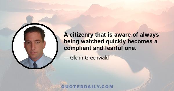 A citizenry that is aware of always being watched quickly becomes a compliant and fearful one.