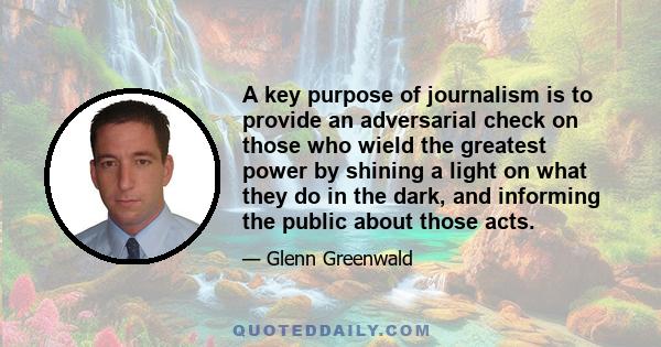 A key purpose of journalism is to provide an adversarial check on those who wield the greatest power by shining a light on what they do in the dark, and informing the public about those acts.