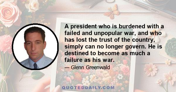 A president who is burdened with a failed and unpopular war, and who has lost the trust of the country, simply can no longer govern. He is destined to become as much a failure as his war.